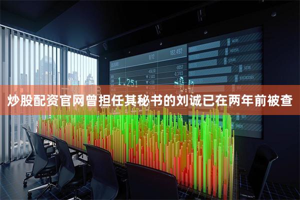 炒股配资官网曾担任其秘书的刘诚已在两年前被查