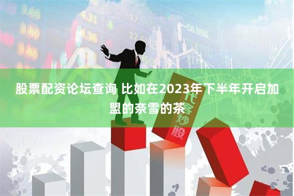 股票配资论坛查询 　　比如在2023年下半年开启加盟的奈雪的茶