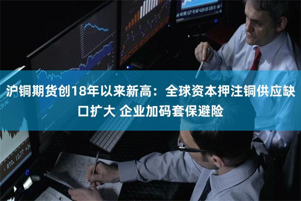 沪铜期货创18年以来新高：全球资本押注铜供应缺口扩大 企业加码套保避险