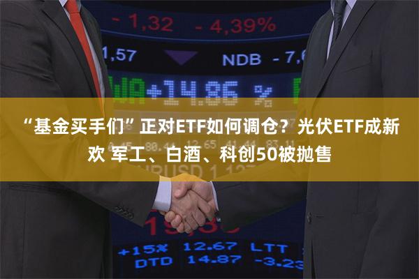 “基金买手们”正对ETF如何调仓？光伏ETF成新欢 军工、白酒、科创50被抛售