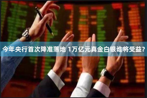 今年央行首次降准落地 1万亿元真金白银谁将受益？