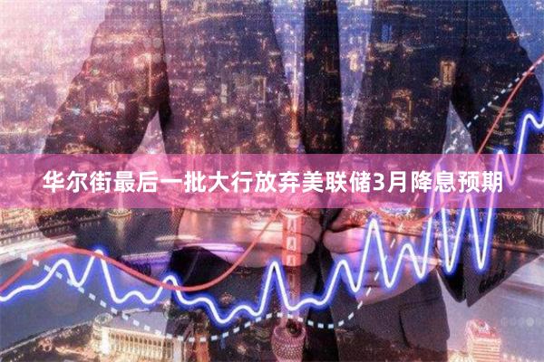 华尔街最后一批大行放弃美联储3月降息预期