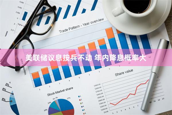 美联储议息按兵不动 年内降息概率大