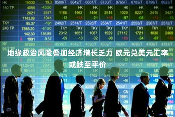 地缘政治风险叠加经济增长乏力 欧元兑美元汇率或跌至平价