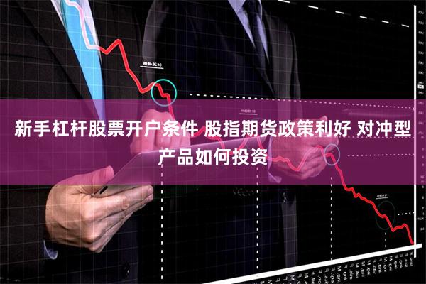 新手杠杆股票开户条件 股指期货政策利好 对冲型产品如何投资