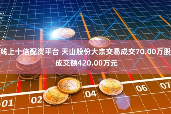 线上十倍配资平台 天山股份大宗交易成交70.00万股 成交额420.00万元