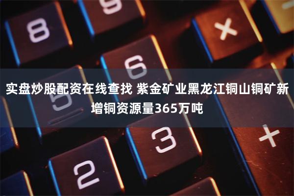 实盘炒股配资在线查找 紫金矿业黑龙江铜山铜矿新增铜资源量365万吨