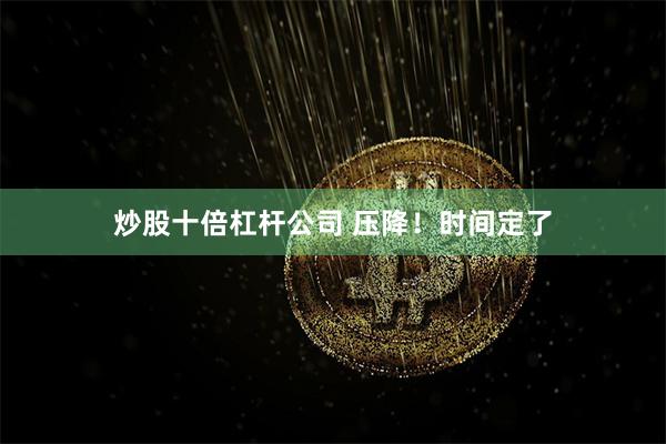 炒股十倍杠杆公司 压降！时间定了