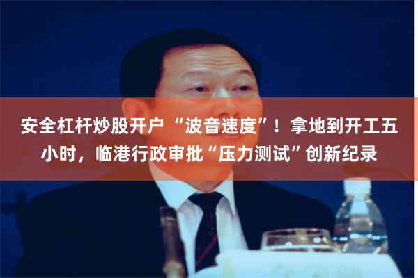 安全杠杆炒股开户 “波音速度”！拿地到开工五小时，临港行政审批“压力测试”创新纪录