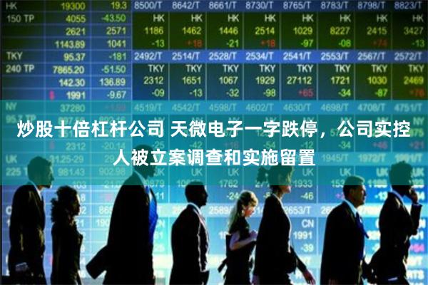 炒股十倍杠杆公司 天微电子一字跌停，公司实控人被立案调查和实施留置