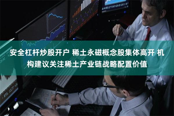 安全杠杆炒股开户 稀土永磁概念股集体高开 机构建议关注稀土产业链战略配置价值