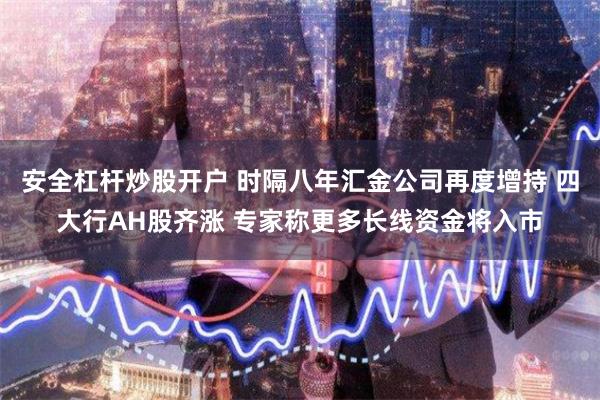 安全杠杆炒股开户 时隔八年汇金公司再度增持 四大行AH股齐涨 专家称更多长线资金将入市