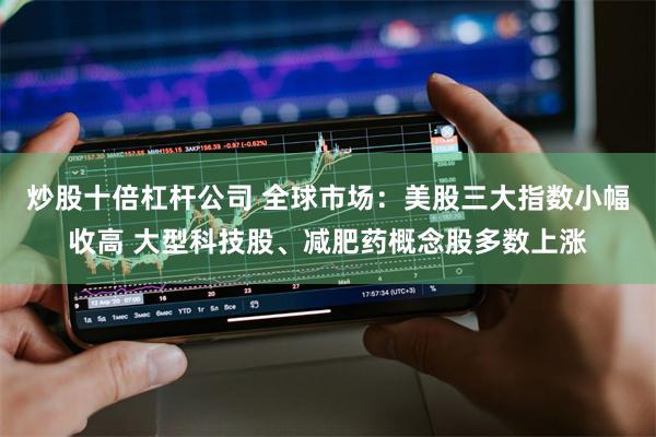炒股十倍杠杆公司 全球市场：美股三大指数小幅收高 大型科技股、减肥药概念股多数上涨