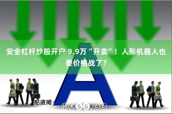 安全杠杆炒股开户 9.9万“开卖”！人形机器人也要价格战了？
