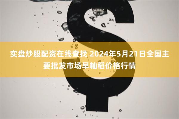 实盘炒股配资在线查找 2024年5月21日全国主要批发市场早籼稻价格行情