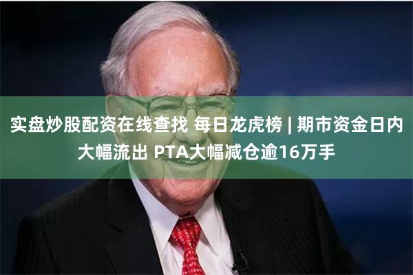 实盘炒股配资在线查找 每日龙虎榜 | 期市资金日内大幅流出 PTA大幅减仓逾16万手