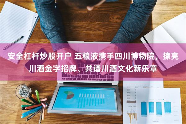 安全杠杆炒股开户 五粮液携手四川博物院，擦亮川酒金字招牌、共谱川酒文化新乐章
