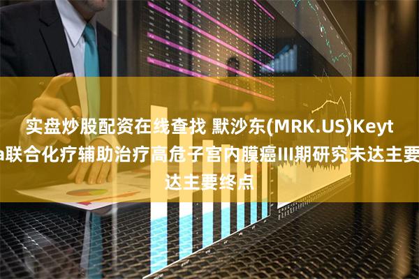 实盘炒股配资在线查找 默沙东(MRK.US)Keytruda联合化疗辅助治疗高危子宫内膜癌III期研究未达主要终点