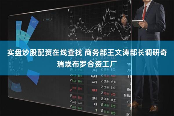 实盘炒股配资在线查找 商务部王文涛部长调研奇瑞埃布罗合资工厂