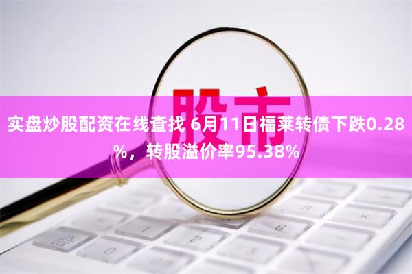 实盘炒股配资在线查找 6月11日福莱转债下跌0.28%，转股溢价率95.38%