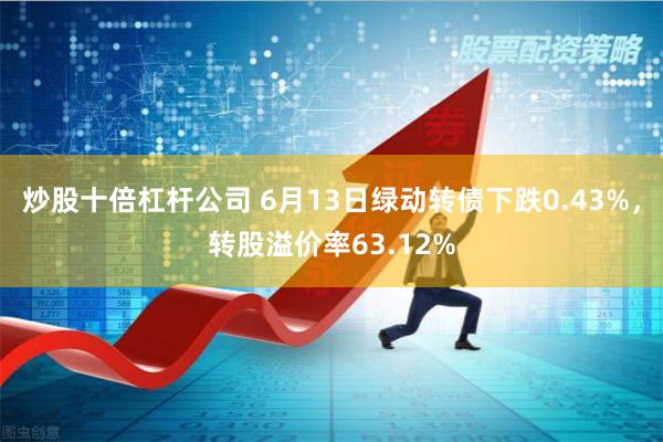 炒股十倍杠杆公司 6月13日绿动转债下跌0.43%，转股溢价率63.12%