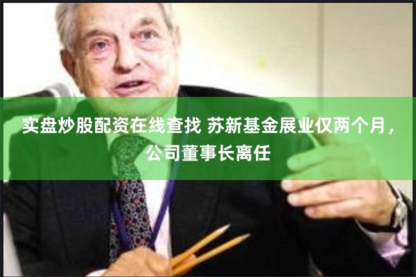 实盘炒股配资在线查找 苏新基金展业仅两个月，公司董事长离任