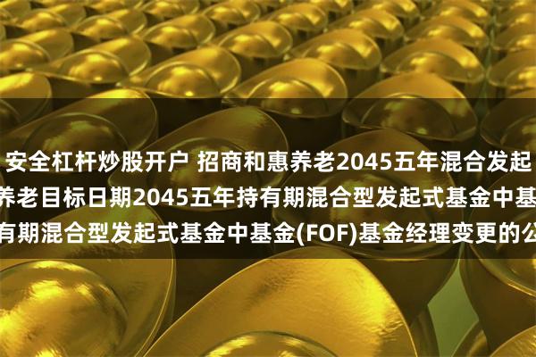安全杠杆炒股开户 招商和惠养老2045五年混合发起(FOF): 关于招商和惠养老目标日期2045五年持有期混合型发起式基金中基金(FOF)基金经理变更的公告