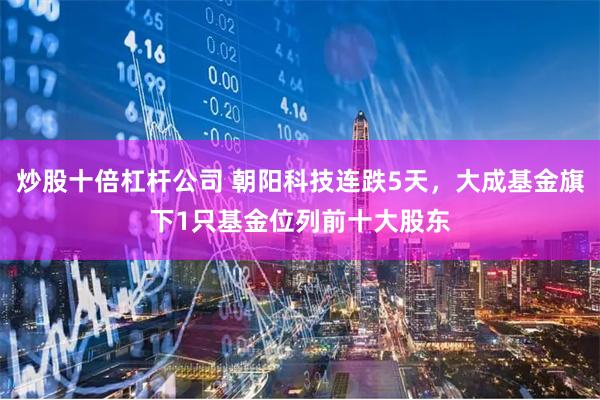炒股十倍杠杆公司 朝阳科技连跌5天，大成基金旗下1只基金位列前十大股东