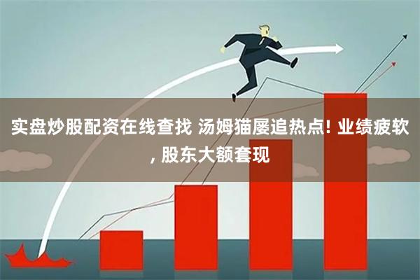 实盘炒股配资在线查找 汤姆猫屡追热点! 业绩疲软, 股东大额套现