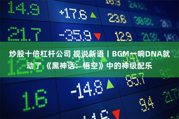 炒股十倍杠杆公司 视说新语丨BGM一响DNA就动了 《黑神话：悟空》中的神级配乐
