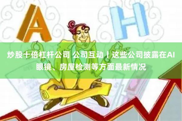 炒股十倍杠杆公司 公司互动丨这些公司披露在AI眼镜、房屋检测等方面最新情况