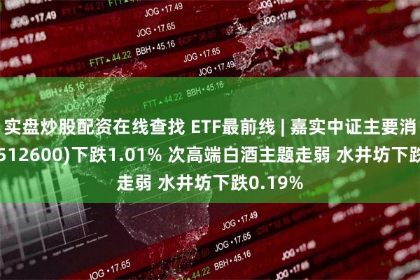 实盘炒股配资在线查找 ETF最前线 | 嘉实中证主要消费ETF(512600)下跌1.01% 次高端白酒主题走弱 水井坊下跌0.19%