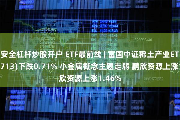 安全杠杆炒股开户 ETF最前线 | 富国中证稀土产业ETF(159713)下跌0.71% 小金属概念主题走弱 鹏欣资源上涨1.46%