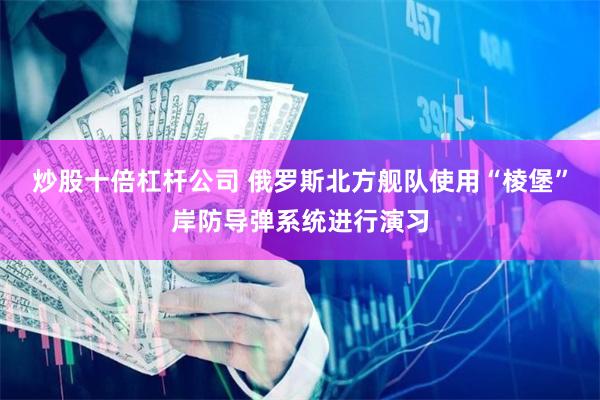 炒股十倍杠杆公司 俄罗斯北方舰队使用“棱堡”岸防导弹系统进行演习