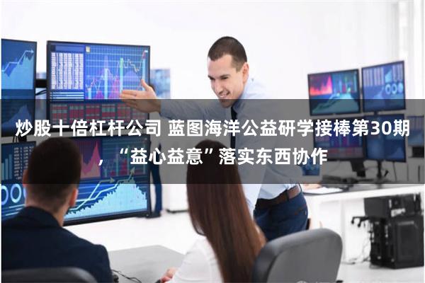 炒股十倍杠杆公司 蓝图海洋公益研学接棒第30期，“益心益意”落实东西协作