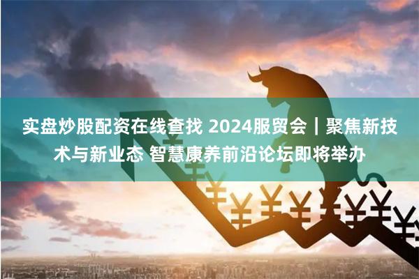 实盘炒股配资在线查找 2024服贸会｜聚焦新技术与新业态 智慧康养前沿论坛即将举办