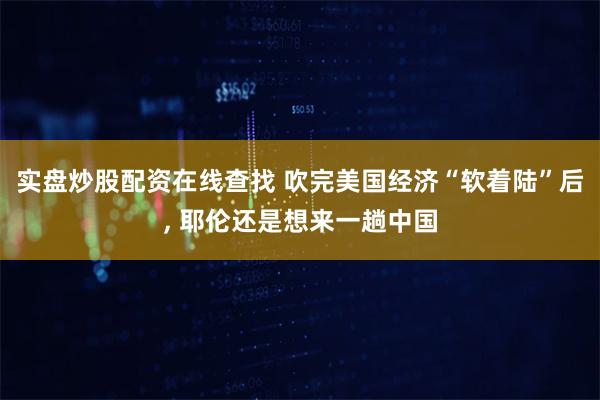 实盘炒股配资在线查找 吹完美国经济“软着陆”后, 耶伦还是想来一趟中国