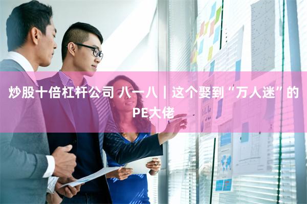 炒股十倍杠杆公司 八一八｜这个娶到“万人迷”的PE大佬