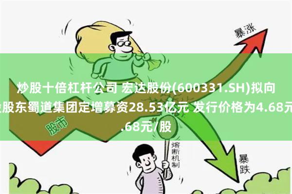 炒股十倍杠杆公司 宏达股份(600331.SH)拟向控股股东蜀道集团定增募资28.53亿元 发行价格为4.68元/股