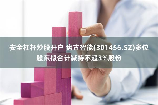 安全杠杆炒股开户 盘古智能(301456.SZ)多位股东拟合计减持不超3%股份