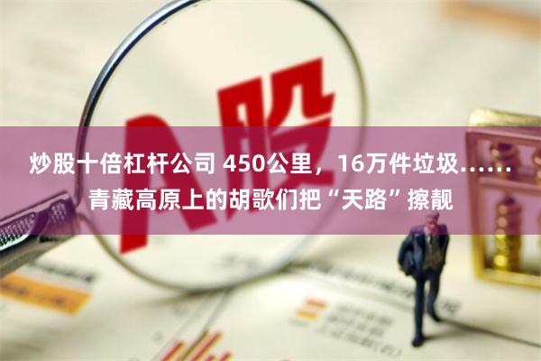 炒股十倍杠杆公司 450公里，16万件垃圾……青藏高原上的胡歌们把“天路”擦靓