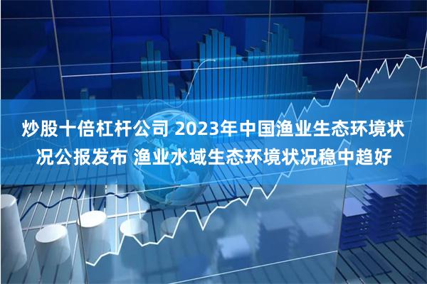 炒股十倍杠杆公司 2023年中国渔业生态环境状况公报发布 渔业水域生态环境状况稳中趋好