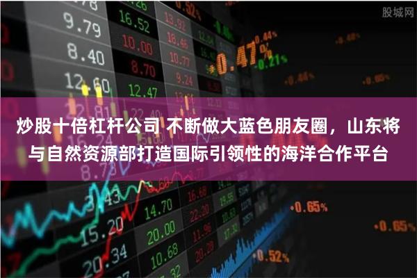 炒股十倍杠杆公司 不断做大蓝色朋友圈，山东将与自然资源部打造国际引领性的海洋合作平台