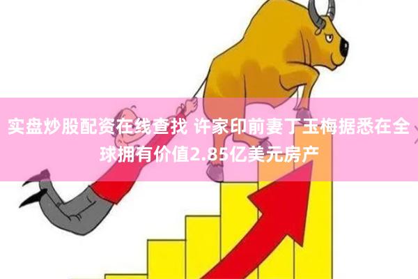 实盘炒股配资在线查找 许家印前妻丁玉梅据悉在全球拥有价值2.85亿美元房产