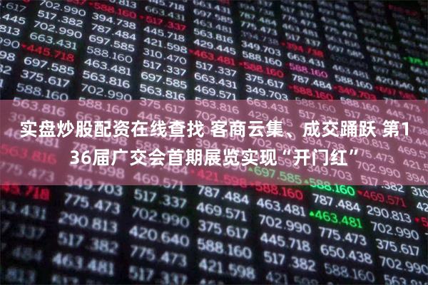 实盘炒股配资在线查找 客商云集、成交踊跃 第136届广交会首期展览实现“开门红”