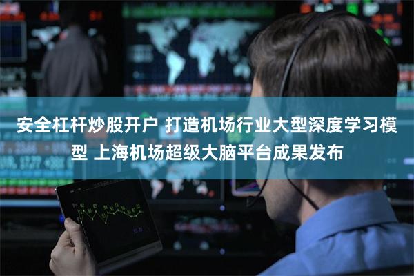 安全杠杆炒股开户 打造机场行业大型深度学习模型 上海机场超级大脑平台成果发布