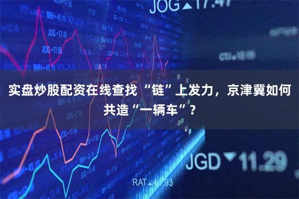 实盘炒股配资在线查找 “链”上发力，京津冀如何共造“一辆车”？