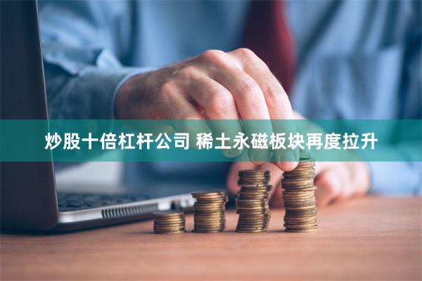 炒股十倍杠杆公司 稀土永磁板块再度拉升