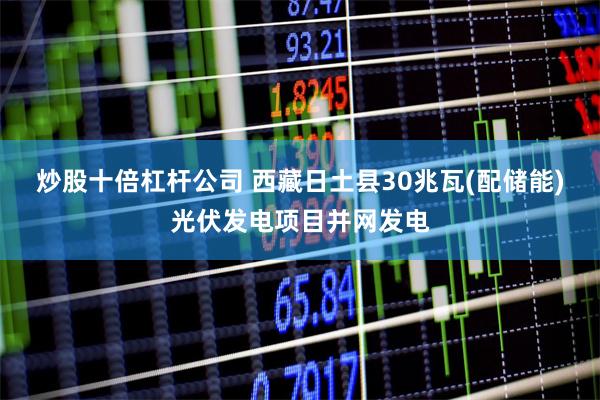 炒股十倍杠杆公司 西藏日土县30兆瓦(配储能)光伏发电项目并网发电