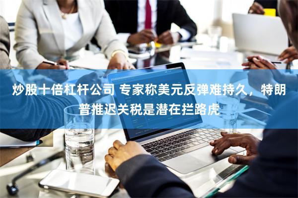 炒股十倍杠杆公司 专家称美元反弹难持久，特朗普推迟关税是潜在拦路虎